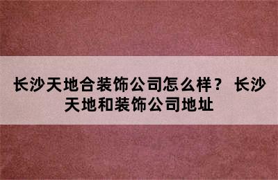 长沙天地合装饰公司怎么样？ 长沙天地和装饰公司地址